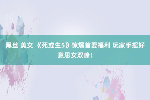 黑丝 美女 《死或生5》惊爆首要福利 玩家手摇好意思女双峰！