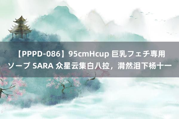 【PPPD-086】95cmHcup 巨乳フェチ専用ソープ SARA 众星云集白八拉，潸然泪下杨十一