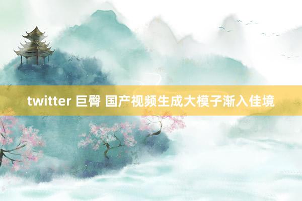 twitter 巨臀 国产视频生成大模子渐入佳境