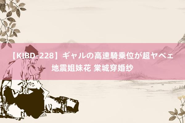 【KIBD-228】ギャルの高速騎乗位が超ヤベェ 地震姐妹花 棠城穿婚纱