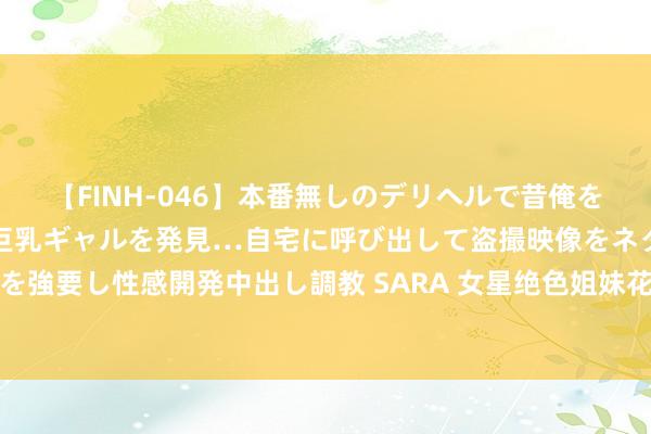 【FINH-046】本番無しのデリヘルで昔俺をバカにしていた同級生の巨乳ギャルを発見…自宅に呼び出して盗撮映像をネタに本番を強要し性感開発中出し調教 SARA 女星绝色姐妹花大揭秘：李雪是李冰冰的牙东谈主