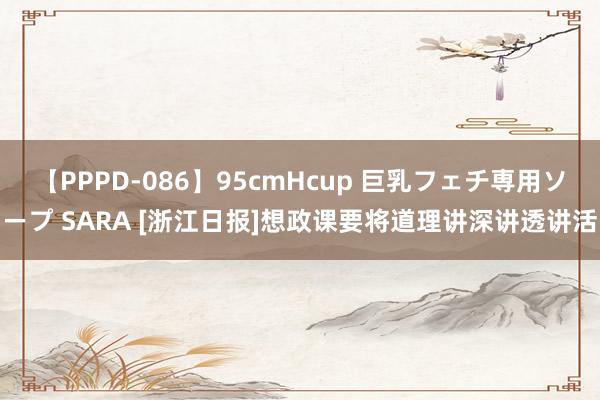 【PPPD-086】95cmHcup 巨乳フェチ専用ソープ SARA [浙江日报]想政课要将道理讲深讲透讲活