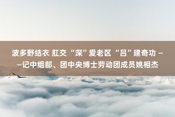 波多野结衣 肛交 “深”爱老区 “吕”建奇功 ——记中组部、团中央博士劳动团成员姚相杰