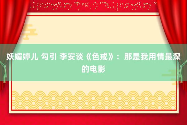 妖媚婷儿 勾引 李安谈《色戒》：那是我用情最深的电影