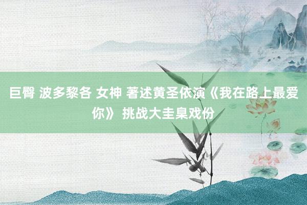 巨臀 波多黎各 女神 著述黄圣依演《我在路上最爱你》 挑战大圭臬戏份