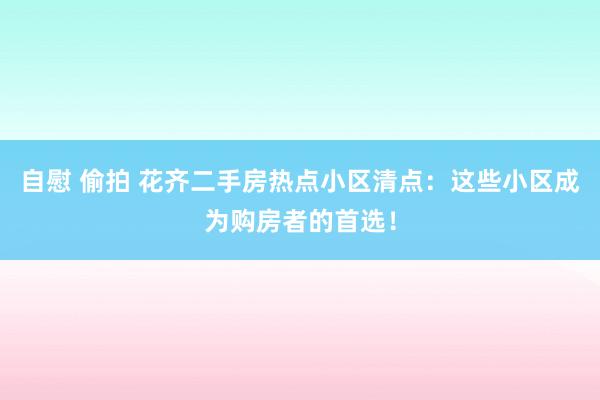 自慰 偷拍 花齐二手房热点小区清点：这些小区成为购房者的首选！