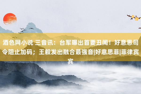 酒色网小说 三音讯：台军曝出首要丑闻！好意思司令阻止加码；王毅发出融合最强音|好意思菲|菲律宾