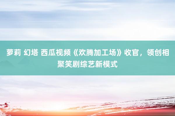 萝莉 幻塔 西瓜视频《欢腾加工场》收官，领创相聚笑剧综艺新模式