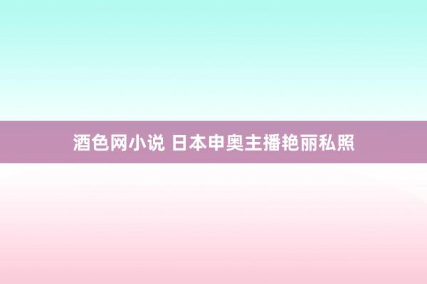 酒色网小说 日本申奥主播艳丽私照