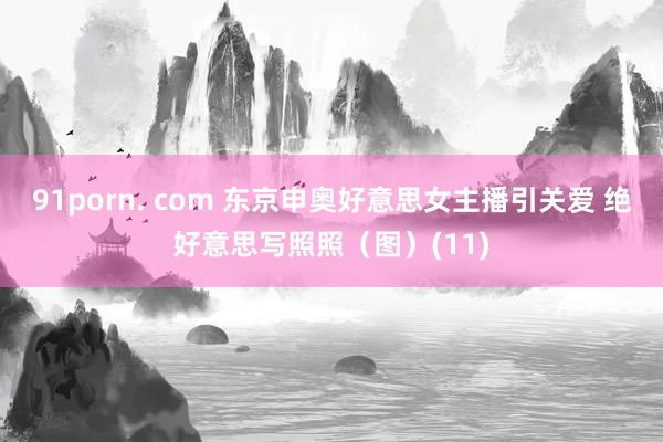 91porn. com 东京申奥好意思女主播引关爱 绝好意思写照照（图）(11)