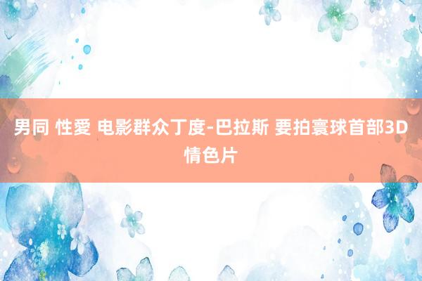男同 性愛 电影群众丁度-巴拉斯 要拍寰球首部3D情色片