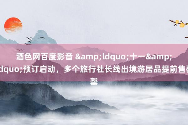 酒色网百度影音 &ldquo;十一&rdquo;预订启动，多个旅行社长线出境游居品提前售罄