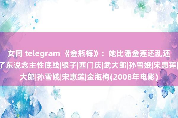 女同 telegram 《金瓶梅》：她比潘金莲还乱还滥，却在色欲里守住了东说念主性底线|银子|西门庆|武大郎|孙雪娥|宋惠莲|金瓶梅(2008年电影)