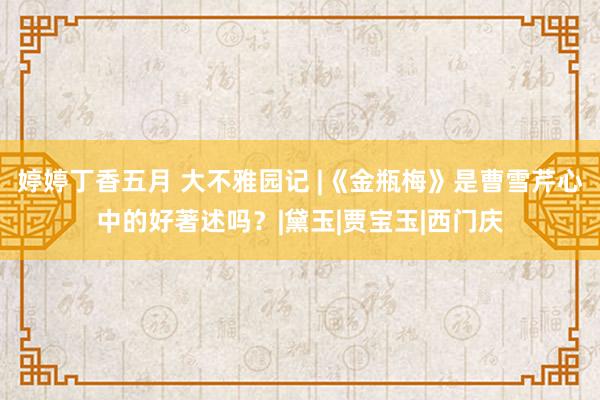 婷婷丁香五月 大不雅园记 |《金瓶梅》是曹雪芹心中的好著述吗？|黛玉|贾宝玉|西门庆