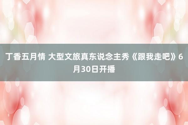 丁香五月情 大型文旅真东说念主秀《跟我走吧》6月30日开播
