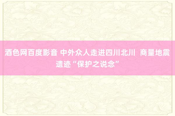 酒色网百度影音 中外众人走进四川北川  商量地震遗迹“保护之说念”