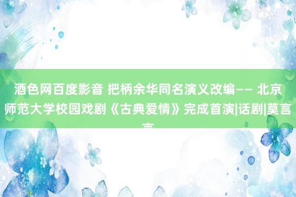 酒色网百度影音 把柄余华同名演义改编—— 北京师范大学校园戏剧《古典爱情》完成首演|话剧|莫言