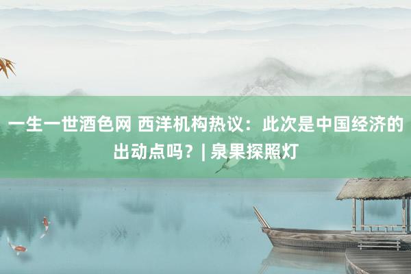 一生一世酒色网 西洋机构热议：此次是中国经济的出动点吗？| 泉果探照灯