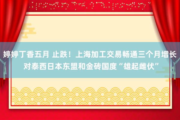 婷婷丁香五月 止跌！上海加工交易畅通三个月增长 对泰西日本东盟和金砖国度“雄起雌伏”
