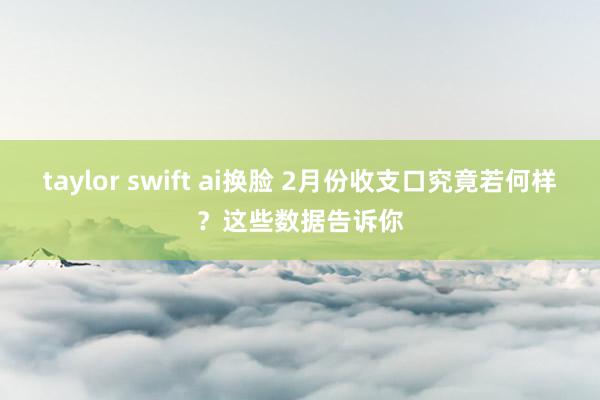 taylor swift ai换脸 2月份收支口究竟若何样？这些数据告诉你