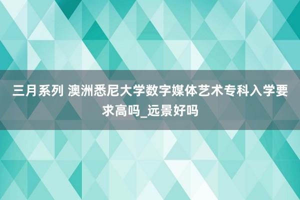 三月系列 澳洲悉尼大学数字媒体艺术专科入学要求高吗_远景好吗