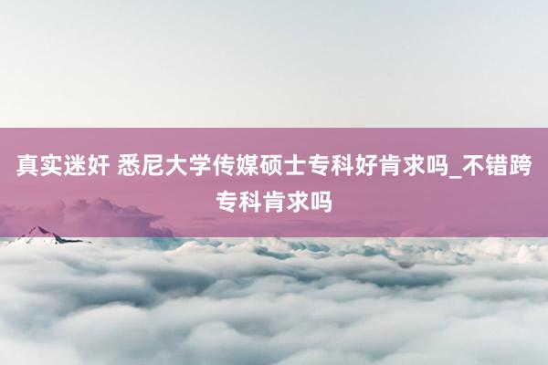 真实迷奸 悉尼大学传媒硕士专科好肯求吗_不错跨专科肯求吗
