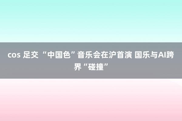 cos 足交 “中国色”音乐会在沪首演 国乐与AI跨界“碰撞”