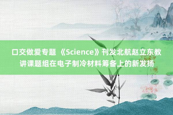口交做爱专题 《Science》刊发北航赵立东教讲课题组在电子制冷材料筹备上的新发扬