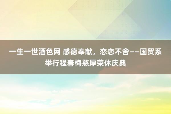 一生一世酒色网 感德奉献，恋恋不舍——国贸系举行程春梅憨厚荣休庆典