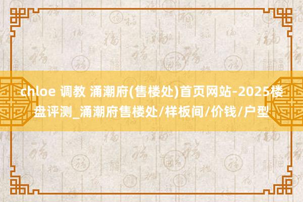 chloe 调教 涌潮府(售楼处)首页网站-2025楼盘评测_涌潮府售楼处/样板间/价钱/户型