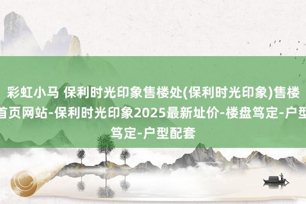 彩虹小马 保利时光印象售楼处(保利时光印象)售楼中心首页网站-保利时光印象2025最新址价-楼盘笃定-户型配套