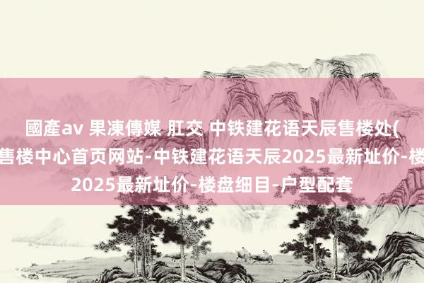 國產av 果凍傳媒 肛交 中铁建花语天辰售楼处(中铁建花语天辰)售楼中心首页网站-中铁建花语天辰2025最新址价-楼盘细目-户型配套