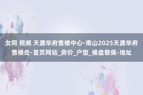 女同 视频 天源华府售楼中心-南山2025天源华府售楼处-首页网站_房价_户型_楼盘敬佩-地址