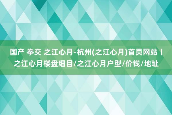 国产 拳交 之江心月-杭州(之江心月)首页网站丨之江心月楼盘细目/之江心月户型/价钱/地址