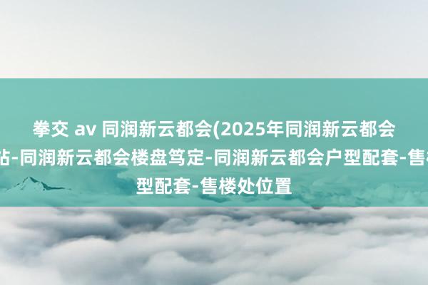 拳交 av 同润新云都会(2025年同润新云都会)首页网站-同润新云都会楼盘笃定-同润新云都会户型配套-售楼处位置