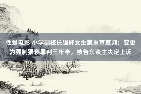 性爱电影 小学副校长强奸女生案重审宣判：变更为强制猥亵罪判三年半，被告东谈主决定上诉