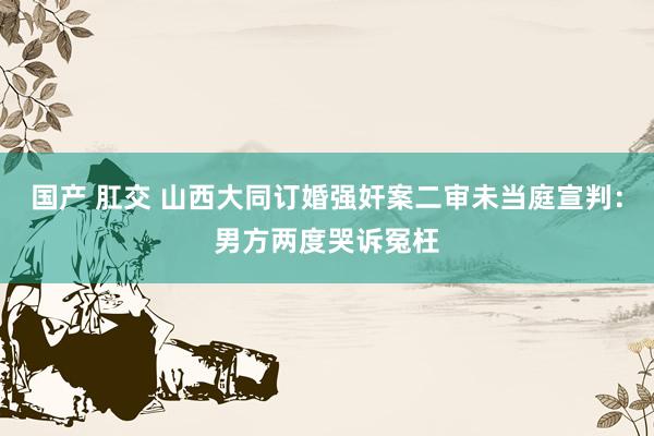 国产 肛交 山西大同订婚强奸案二审未当庭宣判：男方两度哭诉冤枉
