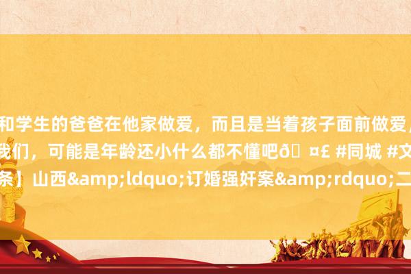 和学生的爸爸在他家做爱，而且是当着孩子面前做爱，太刺激了，孩子完全不看我们，可能是年龄还小什么都不懂吧🤣 #同城 #文爱 #自慰 【紫毒头条】山西&ldquo;订婚强奸案&rdquo;二审择期宣判，庭审焦点围绕是否发生本体性行径