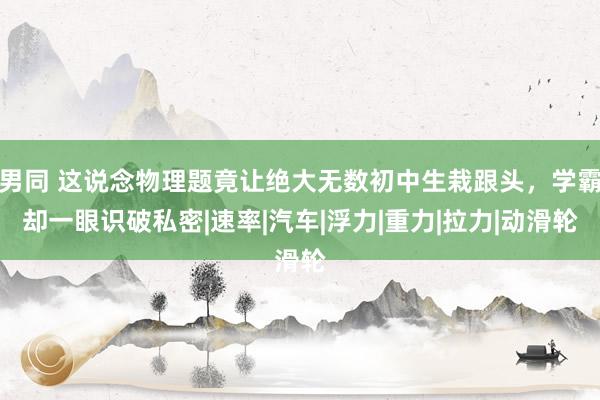 男同 这说念物理题竟让绝大无数初中生栽跟头，学霸却一眼识破私密|速率|汽车|浮力|重力|拉力|动滑轮
