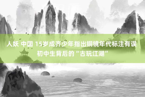 人妖 中国 15岁成齐少年指出铜镜年代标注有误 初中生背后的“古玩江湖”