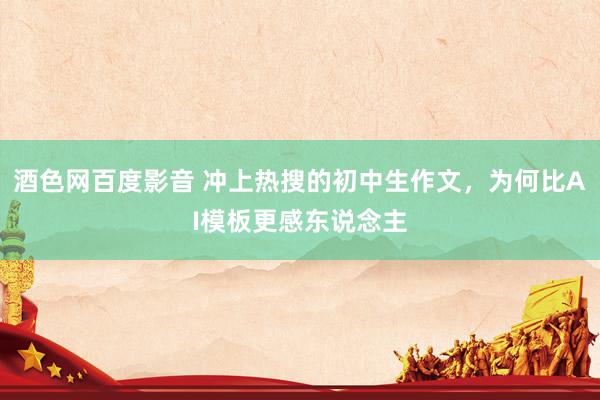 酒色网百度影音 冲上热搜的初中生作文，为何比AI模板更感东说念主