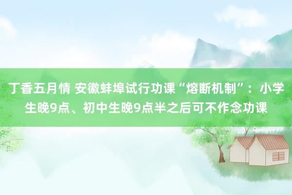 丁香五月情 安徽蚌埠试行功课“熔断机制”：小学生晚9点、初中生晚9点半之后可不作念功课
