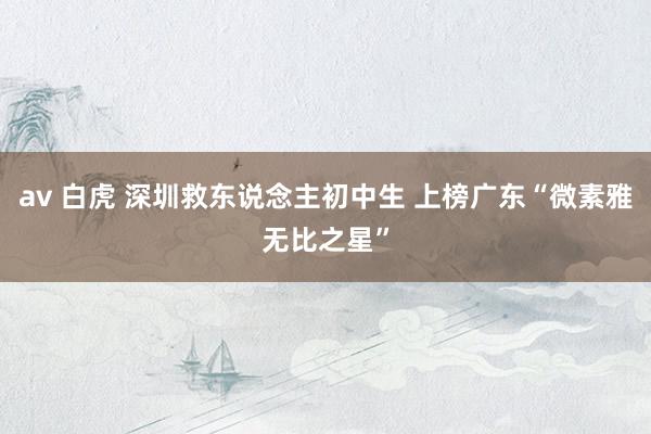 av 白虎 深圳救东说念主初中生 上榜广东“微素雅无比之星”