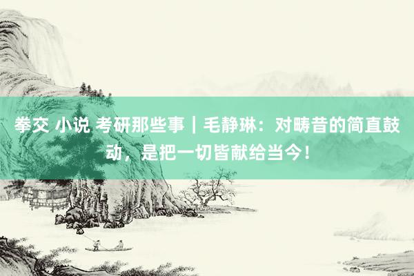 拳交 小说 考研那些事｜毛静琳：对畴昔的简直鼓动，是把一切皆献给当今！