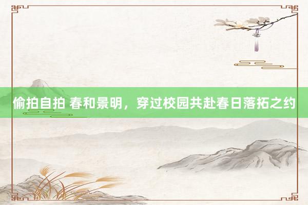 偷拍自拍 春和景明，穿过校园共赴春日落拓之约