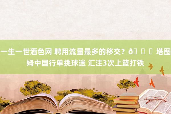 一生一世酒色网 聘用流量最多的移交？😅塔图姆中国行单挑球迷 汇注3次上篮打铁