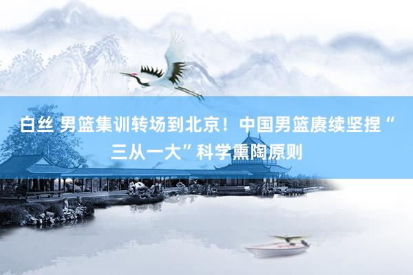 白丝 男篮集训转场到北京！中国男篮赓续坚捏“三从一大”科学熏陶原则