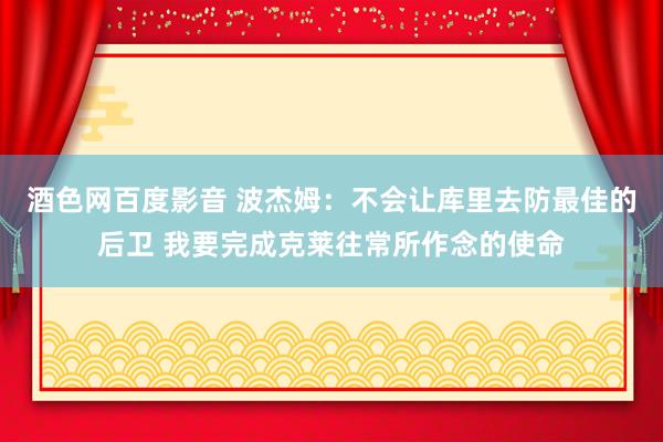 酒色网百度影音 波杰姆：不会让库里去防最佳的后卫 我要完成克莱往常所作念的使命