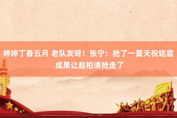 婷婷丁香五月 老队友呀！张宁：抢了一夏天祝铭震 成果让赵柏清抢走了