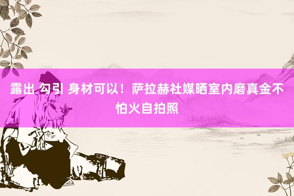 露出 勾引 身材可以！萨拉赫社媒晒室内磨真金不怕火自拍照